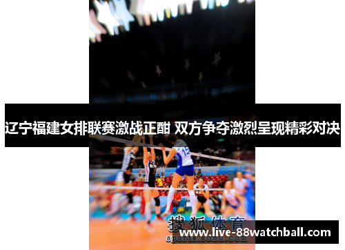 辽宁福建女排联赛激战正酣 双方争夺激烈呈现精彩对决